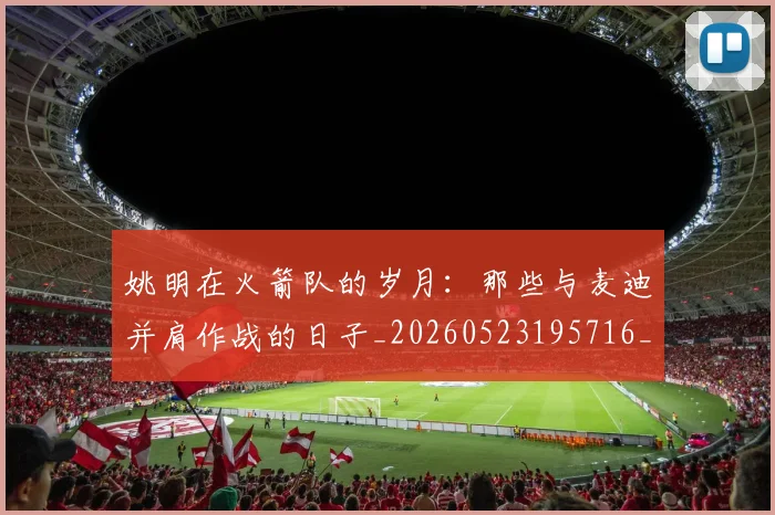 姚明在火箭队的岁月:那些与麦迪并肩作战的日子_20260523195716_20260609132926