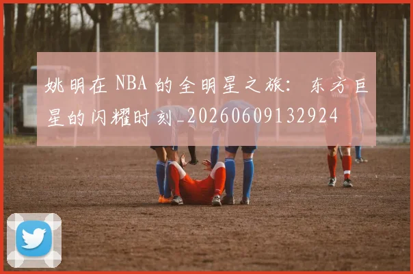 姚明在 NBA 的全明星之旅:东方巨星的闪耀时刻_20260609132924