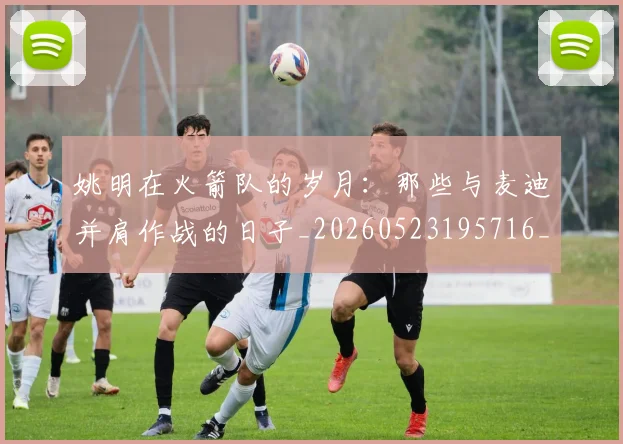 姚明在火箭队的岁月:那些与麦迪并肩作战的日子_20260523195716_20260609132926