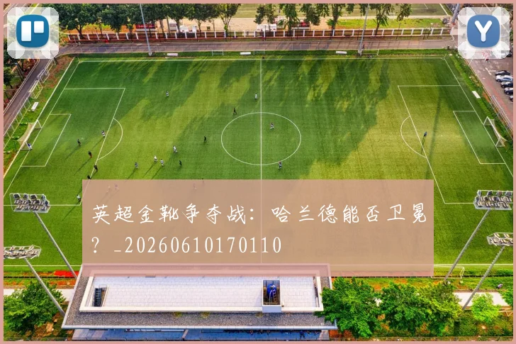 英超金靴争夺战：哈兰德能否卫冕？_20260610170110