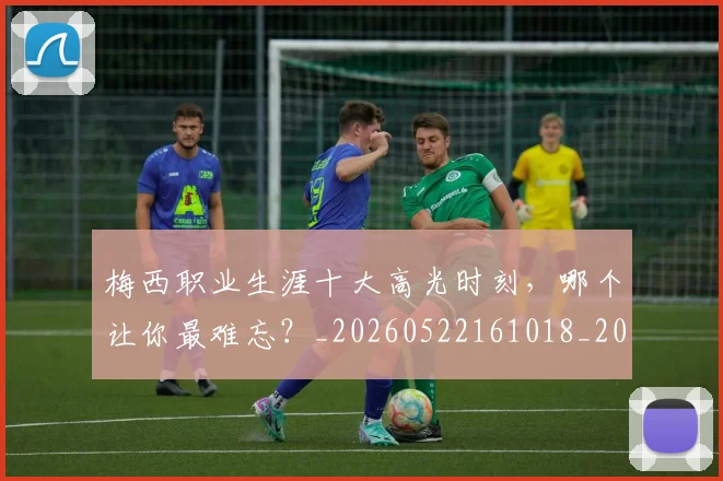 梅西职业生涯十大高光时刻,哪个让你最难忘?_20260522161018_20260609223619