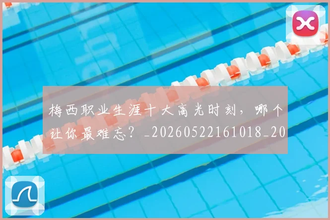 梅西职业生涯十大高光时刻，哪个让你最难忘？_20260522161018_20260609223619