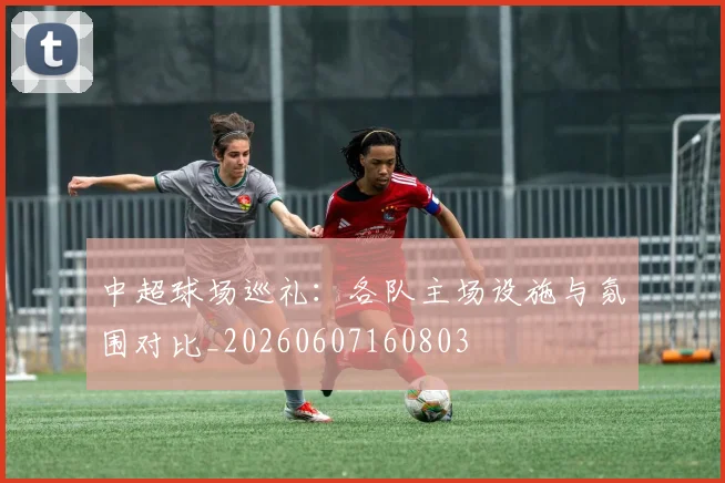 中超球场巡礼:各队主场设施与氛围对比_20260607160803