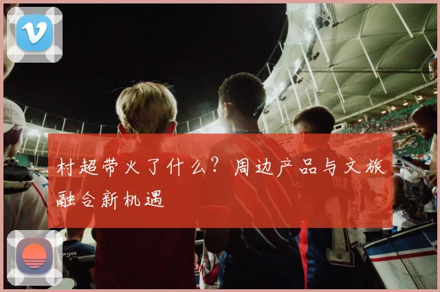 村超带火了什么?周边产品与文旅融合新机遇