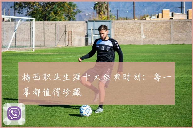 梅西职业生涯十大经典时刻：每一幕都值得珍藏