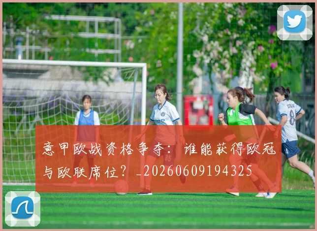 意甲欧战资格争夺:谁能获得欧冠与欧联席位?_20260609194325